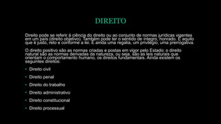 DIREITO
Direito pode se referir à ciência do direito ou ao conjunto de normas jurídicas vigentes
em um país (direito objetivo). Também pode ter o sentido de íntegro, honrado. É aquilo
que é justo, reto e conforme a lei. É ainda uma regalia, um privilégio, uma prerrogativa.
O direito positivo são as normas criadas e postas em vigor pelo Estado; o direito
natural são as normas derivadas da natureza, ou seja, são as leis naturais que
orientam o comportamento humano, os direitos fundamentais. Ainda existem os
seguintes direitos:
• Direito civil
• Direito penal
• Direito do trabalho
• Direito administrativo
• Direito constitucional
• Direito processual
 