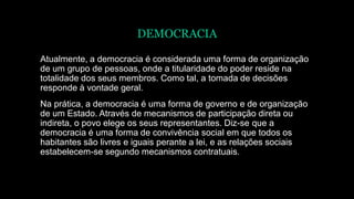 DEMOCRACIA
Atualmente, a democracia é considerada uma forma de organização
de um grupo de pessoas, onde a titularidade do poder reside na
totalidade dos seus membros. Como tal, a tomada de decisões
responde à vontade geral.
Na prática, a democracia é uma forma de governo e de organização
de um Estado. Através de mecanismos de participação direta ou
indireta, o povo elege os seus representantes. Diz-se que a
democracia é uma forma de convivência social em que todos os
habitantes são livres e iguais perante a lei, e as relações sociais
estabelecem-se segundo mecanismos contratuais.
 
