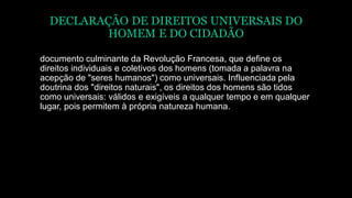 DECLARAÇÃO DE DIREITOS UNIVERSAIS DO
HOMEM E DO CIDADÃO
documento culminante da Revolução Francesa, que define os
direitos individuais e coletivos dos homens (tomada a palavra na
acepção de "seres humanos") como universais. Influenciada pela
doutrina dos "direitos naturais", os direitos dos homens são tidos
como universais: válidos e exigíveis a qualquer tempo e em qualquer
lugar, pois permitem à própria natureza humana.
 