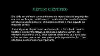 MÉTODO CIENTÍFICO
Ele pode ser definido como a maneira de regras básicas empregadas
em uma verificação científica com o intuito de obter resultados mais
confiáveis quando possível. O método científico é mais privado do
modo de pensar.
Inclui algumas etapas como: a observação, a formulação de uma
hipótese, a experimentação, a conclusão. Charles Darwin, por
exemplo, ficou cerca de 20 anos apenas analisando os dados para
colher em suas pesquisas, sem passar pela experimentação, o que
não torna sua teoria menos importante.
 