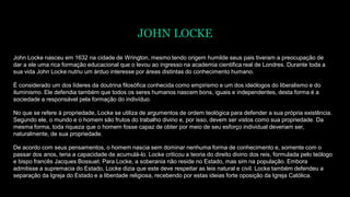 JOHN LOCKE
John Locke nasceu em 1632 na cidade de Wrington, mesmo tendo origem humilde seus pais tiveram a preocupação de
dar a ele uma rica formação educacional que o levou ao ingresso na academia cientifica real de Londres. Durante toda a
sua vida John Locke nutriu um árduo interesse por áreas distintas do conhecimento humano.
É considerado um dos líderes da doutrina filosófica conhecida como empirismo e um dos ideólogos do liberalismo e do
iluminismo. Ele defendia também que todos os seres humanos nascem bons, iguais e independentes, desta forma é a
sociedade a responsável pela formação do indivíduo.
No que se refere à propriedade, Locke se utiliza de argumentos de ordem teológica para defender a sua própria existência.
Segundo ele, o mundo e o homem são frutos do trabalho divino e, por isso, devem ser vistos como sua propriedade. Da
mesma forma, toda riqueza que o homem fosse capaz de obter por meio de seu esforço individual deveriam ser,
naturalmente, de sua propriedade.
De acordo com seus pensamentos, o homem nascia sem dominar nenhuma forma de conhecimento e, somente com o
passar dos anos, teria a capacidade de acumulá-lo. Locke criticou a teoria do direito divino dos reis, formulada pelo teólogo
e bispo francês Jacques Bossuet. Para Locke, a soberania não reside no Estado, mas sim na população. Embora
admitisse a supremacia do Estado, Locke dizia que este deve respeitar as leis natural e civil. Locke também defendeu a
separação da Igreja do Estado e a liberdade religiosa, recebendo por estas ideias forte oposição da Igreja Católica.
 
