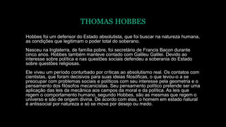 THOMAS HOBBES
Hobbes foi um defensor do Estado absolutista, que foi buscar na natureza humana,
as condições que legitimam o poder total do soberano.
Nasceu na Inglaterra, de família pobre, foi secretário de Francis Bacon durante
cinco anos. Hobbes também manteve contado com Galileu Galilei. Devido ao
interesse sobre política e nas questões sociais defendeu a soberania do Estado
sobre questões religiosas.
Ele viveu um período conturbado por críticas ao absolutismo real. Os contatos com
cientistas, que foram decisivos para suas ideias filosóficas, o que levou-o a se
preocupar com problemas sociais e políticos com seu interesse pela geometria e o
pensamento dos filósofos mecanicistas. Seu pensamento político pretende ser uma
aplicação das leis da mecânica aos campos da moral e da política. As leis que
regem o comportamento humano, segundo Hobbes, são as mesmas que regem o
universo e são de origem divina. De acordo com elas, o homem em estado natural
é antissocial por natureza e só se move por desejo ou medo.
 