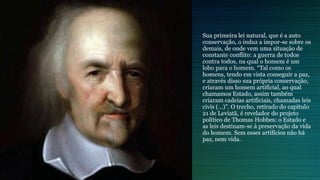 Sua primeira lei natural, que é a auto
conservação, o induz a impor-se sobre os
demais, de onde vem uma situação de
constante conflito: a guerra de todos
contra todos, na qual o homem é um
lobo para o homem. “Tal como os
homens, tendo em vista conseguir a paz,
e através disso sua própria conservação,
criaram um homem artificial, ao qual
chamamos Estado, assim também
criaram cadeias artificiais, chamadas leis
civis (…)”. O trecho, retirado do capítulo
21 de Leviatã, é revelador do projeto
político de Thomas Hobbes: o Estado e
as leis destinam-se à preservação da vida
do homem. Sem esses artifícios não há
paz, nem vida.
 
