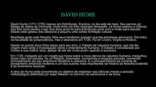 DAVID HUME
David Hume (1711-1776) nasceu em Edimburgo, Escócia, no dia sete de maio. Seu pai era um
fidalgo da aldeia de Chirnside, onde tinha um sítio chamado Ninewells. Lá Hume passou a infância.
Aos três anos perdeu o pai. Aos doze anos foi para Edimburgo junto com o irmão para estudar.
Desde cedo gostou dos clássicos e adquiriu uma sólida formação cultural.
Manifesta gosto pela filosofia. Mas seus familiares queriam que ele estudasse advocacia. Ele entra
na faculdade de jurisprudência, mas a abandona em 1726. Foi ler Cícero, Virgílio e Horácio.
Desde os quinze anos tinha ideias para seu livro, o Tratado da natureza humana, que iria dar
origem mais tarde à Investigação sobre o entendimento humano. O tratado é considerado por
muitos a sua melhor obra, apesar de ele ser muito jovem quando a escreveu.
Em 1729, instigado por um insight que tivera sobre a nova ciência da natureza humana, mergulhou
ainda mais nos estudos. foi um filósofo, historiador, economista e ensaísta escocês, conhecido
principalmente por seu empirismo filosófico e ceticismo. É o principal filósofo da corrente de
pensamento empirista moderna e um dos autores mais importantes da história da filosofia ocidental
e do Iluminismo escocês.
A obra de Hume está concentrada no objetivo de implantar nas ciências morais a posição
metodológica defendida por Isaac Newton no domínio da astronomia e da física.
 