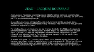 JEAN – JACQUES ROUSSEAU
Jean-Jacques Rousseau foi um importante filósofo, teórico político e escritor suíço.
Nasceu em 28 de junho de 1712 na cidade de Genebra (Suíça) e morreu em 2 de julho
de 1778 em Ermenoville (França).
É considerado um dos principais filósofos do iluminismo, sendo que suas ideias
influenciaram a Revolução Francesa (1789). Rousseau não conheceu a mãe, pois ela
morreu no momento do parto.
Foi criado pelo pai, um relojoeiro, até os 10 anos de idade. Em 1722, outra tragédia
familiar acontece na vida de Rousseau, a morte do pai. Na adolescência foi estudar
numa rígida escola religiosa. Nesta época estudou muito e desenvolveu grande
interesse pela leitura e música. Escreveu, além de estudos políticos, romances e
ensaios sobre educação, religião e literatura.
Sua obra principal é Do Contrato Social. Nesta obra, defende a ideia de que o ser
humano nasce bom, porém a sociedade o conduz a degeneração. Afirma também que
a sociedade funciona como um pacto social, onde os indivíduos, organizados em
sociedade, concedem alguns direitos ao Estado em troca de proteção e organização.
 