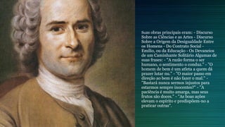 Suas obras principais eram: - Discurso
Sobre as Ciências e as Artes - Discurso
Sobre a Origem da Desigualdade Entre
os Homens - Do Contrato Social -
Emílio, ou da Educação - Os Devaneios
de um Caminhante Solitário Algumas de
suas frases: - "A razão forma o ser
humano, o sentimento o conduz." - "O
homem de bem é um atleta a quem dá
prazer lutar nu." - "O maior passo em
direção ao bem é não fazer o mal." -
"Bastará nunca sermos injustos para
estarmos sempre inocentes?" - "A
paciência é muito amarga, mas seus
frutos são doces." - "As boas ações
elevam o espírito e predispõem-no a
praticar outras".
 