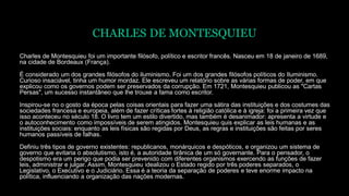 CHARLES DE MONTESQUIEU
Charles de Montesquieu foi um importante filósofo, político e escritor francês. Nasceu em 18 de janeiro de 1689,
na cidade de Bordeaux (França).
É considerado um dos grandes filósofos do iluminismo. Foi um dos grandes filósofos políticos do Iluminismo.
Curioso insaciável, tinha um humor mordaz. Ele escreveu um relatório sobre as várias formas de poder, em que
explicou como os governos podem ser preservados da corrupção. Em 1721, Montesquieu publicou as "Cartas
Persas", um sucesso instantâneo que lhe trouxe a fama como escritor.
Inspirou-se no o gosto da época pelas coisas orientais para fazer uma sátira das instituições e dos costumes das
sociedades francesa e europeia, além de fazer críticas fortes à religião católica e à igreja: foi a primeira vez que
isso aconteceu no século 18. O livro tem um estilo divertido, mas também é desanimador: apresenta a virtude e
o autoconhecimento como impossíveis de serem atingidos. Montesquieu quis explicar as leis humanas e as
instituições sociais: enquanto as leis físicas são regidas por Deus, as regras e instituições são feitas por seres
humanos passíveis de falhas.
Definiu três tipos de governo existentes: republicanos, monárquicos e despóticos, e organizou um sistema de
governo que evitaria o absolutismo, isto é, a autoridade tirânica de um só governante. Para o pensador, o
despotismo era um perigo que podia ser prevenido com diferentes organismos exercendo as funções de fazer
leis, administrar e julgar. Assim, Montesquieu idealizou o Estado regido por três poderes separados, o
Legislativo, o Executivo e o Judiciário. Essa é a teoria da separação de poderes e teve enorme impacto na
política, influenciando a organização das nações modernas.
 