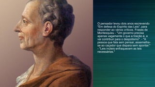 O pensador levou dois anos escrevendo
"Em defesa do Espírito das Leis", para
responder ao vários críticos. Frases de
Montesquieu - "Um governo precisa
apenas vagamente o que a traição é, e
vai contribuir para o despotismo". - "A
pessoa que fala sem pensar, assemelha-
se ao caçador que dispara sem apontar."
- "Leis inúteis enfraquecem as leis
necessárias."
 