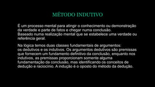 MÉTODO INDUTIVO
É um processo mental para atingir o conhecimento ou demonstração
da verdade e parte de fatos e chegar numa conclusão.
Baseado numa realização mental que se estabelece uma verdade ou
referência geral.
Na lógica temos duas classes fundamentais de argumentos:
os dedutivos e os indutivos. Os argumentos dedutivos são premissas
que fornecem um fundamento definitivo da conclusão, enquanto nos
indutivos, as premissas proporcionam somente alguma
fundamentação da conclusão, mas identificando os conceitos de
dedução e raciocínio. A indução é o oposto do método da dedução.
 