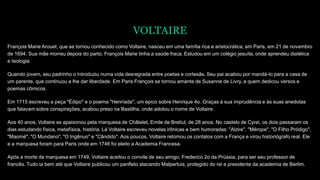 VOLTAIRE
François Marie Arouet, que se tornou conhecido como Voltaire, nasceu em uma família rica e aristocrática, em Paris, em 21 de novembro
de 1694. Sua mãe morreu depois do parto. François Marie tinha a saúde fraca. Estudou em um colégio jesuíta, onde aprendeu dialética
e teologia.
Quando jovem, seu padrinho o introduziu numa vida desregrada entre poetas e cortesãs. Seu pai acabou por mandá-lo para a casa de
um parente, que continuou a lhe dar liberdade. Em Paris François se tornou amante de Susanne de Livry, a quem dedicou versos e
poemas cômicos.
Em 1715 escreveu a peça "Édipo" e o poema "Henríada", um épico sobre Henrique 4o. Graças à sua imprudência e às suas anedotas
que falavam sobre conspirações, acabou preso na Bastilha, onde adotou o nome de Voltaire.
Aos 40 anos, Voltaire se apaixonou pela marquesa de Châtelet, Emile de Bretiul, de 28 anos. No castelo de Cyrei, os dois passaram os
dias estudando física, metafísica, história. Lá Voltaire escreveu novelas irônicas e bem humoradas: "Alzire", "Mérope", "O Filho Pródigo",
"Maomé", "O Mundano", "O Ingênuo" e "Cândido". Aos poucos, Voltaire retomou os contatos com a França e virou historiógrafo real. Ele
e a marquesa foram para Paris onde em 1746 foi eleito a Academia Francesa.
Após a morte da marquesa em 1749, Voltaire aceitou o convite de seu amigo, Frederico 2o da Prússia, para ser seu professor de
francês. Tudo ia bem até que Voltaire publicou um panfleto atacando Malpertuis, protegido do rei e presidente da academia de Berlim.
 