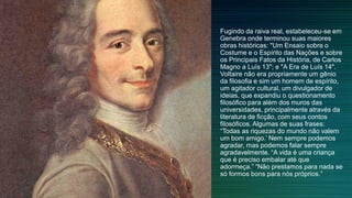 Fugindo da raiva real, estabeleceu-se em
Genebra onde terminou suas maiores
obras históricas: "Um Ensaio sobre o
Costume e o Espírito das Nações e sobre
os Principais Fatos da História, de Carlos
Magno a Luís 13"; e "A Era de Luís 14".
Voltaire não era propriamente um gênio
da filosofia e sim um homem de espírito,
um agitador cultural, um divulgador de
ideias, que expandiu o questionamento
filosófico para além dos muros das
universidades, principalmente através da
literatura de ficção, com seus contos
filosóficos. Algumas de suas frases:
“Todas as riquezas do mundo não valem
um bom amigo.’ Nem sempre podemos
agradar, mas podemos falar sempre
agradavelmente. “A vida é uma criança
que é preciso embalar até que
adormeça.” “Não prestamos para nada se
só formos bons para nós próprios.”
 