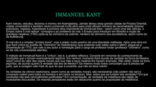 IMMANUEL KANT
Kant nasceu, estudou, lecionou e morreu em Koenigsberg. Jamais deixou essa grande cidade da Prússia Oriental,
cidade universitária e também centro comercial muito ativo para onde afluíam homens de nacionalidade diversa:
poloneses, ingleses, holandeses A primeira obra importante de Immanuel Kant - assim como uma das últimas, o
Ensaio sobre o mal radical - consagra-o ao problema do mal: o Ensaio para introduzir em filosofia a noção de
grandeza negativa (1763) opõe-se ao otimismo de Leibnitz, herdeiro do otimismo dos escolásticos, assim como do
da Aufklärung.
O mal não é a simples "privatio bone", mas o objeto muito positivo de uma liberdade malfazeja. Após uma obra em
que Kant critica as ilusões de "visionário" de Swedenborg (que pretende tudo saber sobre o além), segue-se a
Dissertação de 1770, que vale a seu autor a nomeação para o cargo de professor titular (professor "ordinário", como
se diz nas universidades alemãs).
O método de Immanuel Kant é a "crítica", isto é, a análise reflexiva. Consiste em remontar do conhecimento às
condições que o tornam eventualmente legítimo. Em nenhum momento Kant duvida da verdade da física de Newton,
assim como do valor das regras morais que sua mãe e seus mestres lhe haviam ensinado. Não estão, todos os bons
espíritos, de acordo quanto à verdade das leis de Newton? Do mesmo modo todos concordam que é preciso ser
justo, que a coragem vale mais do que do que a covardia, que não se deve mentir.
As verdades da ciência newtoniana, assim como as verdades morais, são necessárias (não podem não ser) e
universais (valem para todos os homens e em todos os tempos). Mas, sobre que se fundam tais verdades? Em que
condições são elas racionalmente justificadas? Em compensação, as verdades da metafísica são objeto de
incessantes discussões. Os maiores pensadores estão em desacordo quanto às proposições da metafísica.
 