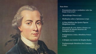 Suas obras:
• Pensamentos sobre o verdadeiro valor das
forças vivas (1747)
• Monodologia Física (1756)
• Meditações sobre o Optimismo (1759)
• A Falsa Subtileza das Quatro Figuras
Silogisticas (1762)
• Dissertação de 1770. Sobre a Forma e os
Princípios do Mundo Sensível e do
Inteligível (1770)
• Prolegómenos a toda a Metafísica Futura
(1783)
• A Religião nos Limites da Simples Razão.
• Fundamentação Metafísica dos Costumes
(1785)
 