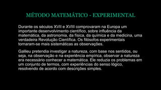 MÉTODO MATEMÁTICO - EXPERIMENTAL
Durante os séculos XVII e XVIII comprovaram na Europa um
importante desenvolvimento científico, sobre influência da
matemática, da astronomia, da física, da química e da medicina, uma
verdadeira Revolução Científica. Os filósofos experimentais
tornaram-se mais sistemáticas as observações.
Galileu pretendia investigar a natureza, com base nos sentidos, ou
seja, na observação e na experiência empírica, observar a natureza
era necessário conhecer a matemática. Ele reduzia os problemas em
um conjunto de termos, com experiências do senso lógico,
resolvendo de acordo com descrições simples.
 