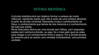 DÚVIDA METÓDICA
A dúvida metódica tem por objetivo formar a certeza de modo
inflexível, rejeitando aquilo que não é certo de uma certeza absoluta.
A partir da duvida universal, Descartes muda o conhecimento de
Deus, o conhecimento que temos de nós mesmos e o conhecimento
de tudo que existe.
René Descartes afirma ser uma dúvida sem falhas, com respostas
exatas sem nenhuma dúvida, ou seja, foi o meio pelo qual se valeu
para chegar a um conhecimento firme e seguro. Foi a dúvida levada
ao extremo para se extrair uma verdade incontestável, uma primeira
verdade.
 