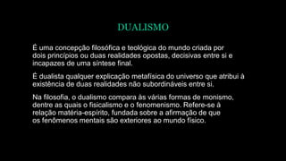 DUALISMO
É uma concepção filosófica e teológica do mundo criada por
dois princípios ou duas realidades opostas, decisivas entre si e
incapazes de uma síntese final.
É dualista qualquer explicação metafísica do universo que atribui à
existência de duas realidades não subordináveis entre si.
Na filosofia, o dualismo compara às várias formas de monismo,
dentre as quais o fisicalismo e o fenomenismo. Refere-se à
relação matéria-espírito, fundada sobre a afirmação de que
os fenômenos mentais são exteriores ao mundo físico.
 