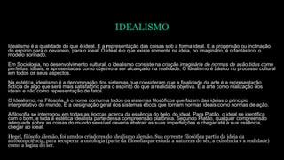 IDEALISMO
Idealismo é a qualidade do que é ideal. É a representação das coisas sob a forma ideal. É a propensão ou inclinação
do espírito para o devaneio, para o ideal. O ideal é o que existe somente na ideia, no imaginário, é o fantástico, o
modelo sonhado.
Em Sociologia, no desenvolvimento cultural, o idealismo consiste na criação imaginária de normas de ação tidas como
perfeitas, ideais, e apresentadas como objetivo a ser alcançado na realidade. O idealismo é básico no processo cultural
em todos os seus aspectos.
Na estética, idealismo é a denominação dos sistemas que consideram que a finalidade da arte é a representação
fictícia de algo que será mais satisfatório para o espírito do que a realidade objetiva. É a arte como realização dos
ideais e não como representação de fatos.
O Idealismo, na Filosofia, é o nome comum a todos os sistemas filosóficos que fazem das ideias o princípio
interpretativo do mundo. É a designação geral dos sistemas éticos que tornam normas ideais como normas de ação.
A filosofia se interrogou em todas as épocas acerca da essência do belo, do ideal. Para Platão, o ideal se identifica
com o bom, e toda a estética idealista parte dessa compreensão platônica. Segundo Platão, qualquer compreensão
adequada sobre as coisas do mundo sensível deveria abstrair as suas imperfeições e chegar até a sua essência,
chegar ao ideal.
Hegel, filósofo alemão, foi um dos criadores do idealismo alemão. Sua corrente filosófica partiu da ideia da
autoconsciência, para recuperar a ontologia (parte da filosofia que estuda a natureza do ser, a existência e a realidade)
como a lógica do ser.
 