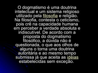O dogmatismo é uma doutrina intelectual e um sistema religioso utilizado pela  filosofia  e religião. Na filosofia, contesta o ceticismo, pois crê na capacidade humana em perceber a verdade absoluta e indiscutível. De acordo com a proposta do dogmatismo filosófico, a dúvida não é questionada, o que aos olhos de alguns o torna uma doutrina autoritária e ao mesmo tempo submissa já que aceita as  idéias  estabelecidas sem exceção.  