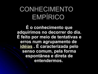 CONHECIMENTO  EMPÍRICO É o conhecimento que adquirimos no decorrer do dia. É feito por meio de tentativas e erros num agrupamento de  idéias  . É caracterizada pelo senso comum, pela forma espontânea e direta de entendermos.   