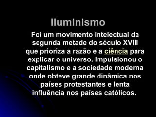 Iluminismo Foi um movimento intelectual da segunda metade do século XVIII que prioriza a razão e a  ciência  para explicar o universo. Impulsionou o capitalismo e a sociedade moderna onde obteve grande dinâmica nos países protestantes e lenta influência nos países católicos.  