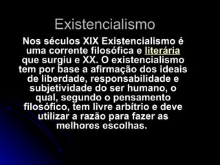 Existencialismo Nos séculos XIX Existencialismo é uma corrente filosófica e  literária  que surgiu e XX. O existencialismo tem por base a afirmação dos ideais de liberdade, responsabilidade e subjetividade do ser humano, o qual, segundo o pensamento filosófico, tem livre arbítrio e deve utilizar a razão para fazer as melhores escolhas.   