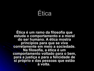Ética .  Ética é um ramo da filosofia que estuda o comportamento e a moral do ser humano. A ética mostra princípios para que se viva corretamente em meio a sociedade. Na filosofia, a ética é um comportamento voltado para o bem, para a justiça e para a felicidade de si próprio e das pessoas que estão à volta.  