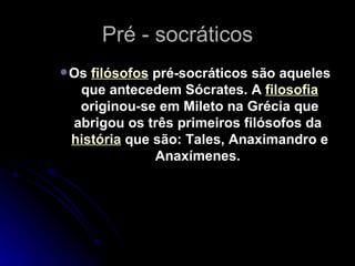 Pré - socráticos Os  filósofos  pré-socráticos são aqueles que antecedem Sócrates. A  filosofia  originou-se em Mileto na Grécia que abrigou os três primeiros filósofos da  história  que são: Tales, Anaximandro e Anaxímenes.  