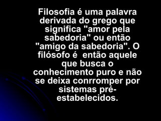 Filosofia é uma palavra derivada do grego que significa "amor pela sabedoria" ou então "amigo da sabedoria". O filósofo é  então aquele que busca o conhecimento puro e não se deixa conrromper por sistemas pré-estabelecidos. 