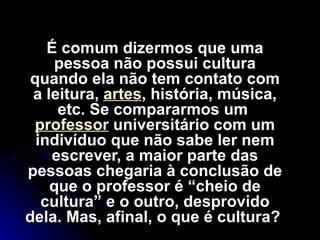 É comum dizermos que uma pessoa não possui cultura quando ela não tem contato com a leitura,  artes , história, música, etc. Se compararmos um  professor  universitário com um indivíduo que não sabe ler nem escrever, a maior parte das pessoas chegaria à conclusão de que o professor é “cheio de cultura” e o outro, desprovido dela. Mas, afinal, o que é cultura?  