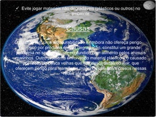 Evite jogar materiais não degradáveis (plásticos ou outros) no ambiente.CausasO plástico tem uma alta durabilidade e embora não ofereça perigo químico por produtos de sua degradação, constitui um grande problema no sentido de ser confundido com alimento pelos animais marinhos. Outro problema envolvendo material plástico é o causado por redes de pesca velhas que são descartadas no mar, que oferecem perigo para mamíferos marinhos que ficam presos nessas redes até a morte.