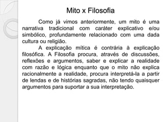 Mito x Filosofia
        Como já vimos anteriormente, um mito é uma
narrativa tradicional com caráter explicativo e/ou
simbólico, profundamente relacionado com uma dada
cultura ou religião.
        A explicação mítica é contrária à explicação
filosófica. A Filosofia procura, através de discussões,
reflexões e argumentos, saber e explicar a realidade
com razão e lógica enquanto que o mito não explica
racionalmente a realidade, procura interpretá-la a partir
de lendas e de histórias sagradas, não tendo quaisquer
argumentos para suportar a sua interpretação.
 