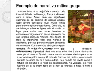 Exemplo de narrativa mítica grega
  Narciso tinha uma trajetória marcada pela
insensibilidade, indiferença, frieza e descaso
com o amor. Amar, para ele, significava
submeter-se ao domínio da pessoa amada.
Esse jovem conseguiu viver muito tempo
pensando e agindo dessa forma. Certo dia, ao
se debruçar sobre as águas cristalinas de um
lago para matar sua sede, Narciso se
encontra consigo mesmo ao se apaixonar por
sua própria imagem refletida nas águas do
lago. É importante frisar que Narciso se
apaixonou por sua própria imagem pensando
ser um outro. Como sempre abraçamos quem
amamos, ele tentou abraçaráguas via no que
 espelho         das          quem        lago     o        refletiam.
e desapareceu nopossível dizer que esse mito não é uma história de
 Assim sendo, é
 amor por si mesmo. Quando nos amamos, estamos abertos para amar
 e ser amado pelos outros. O mito de Narciso era, antes, uma história
 da falta de amor por si e pelos outros. Seu mundo era vivido como o
 refúgio do orgulho e o reino do egocentrismo. Na verdade, ele vivia
 fugindo de si. E quem foge de si não se entrega a nada e nem a
 ninguém.
 