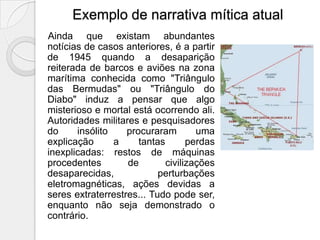 Exemplo de narrativa mítica atual
Ainda que existam abundantes
notícias de casos anteriores, é a partir
de 1945 quando a desaparição
reiterada de barcos e aviões na zona
marítima conhecida como "Triângulo
das Bermudas" ou "Triângulo do
Diabo" induz a pensar que algo
misterioso e mortal está ocorrendo ali.
Autoridades militares e pesquisadores
do     insólito    procuraram        uma
explicação      a     tantas       perdas
inexplicadas: restos de máquinas
procedentes        de        civilizações
desaparecidas,             perturbações
eletromagnéticas, ações devidas a
seres extraterrestres... Tudo pode ser,
enquanto não seja demonstrado o
contrário.
 
