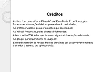 Créditos
Ao livro “Um outro olhar – Filosofia”, de Sônia Maria R. de Souza, por
fornecer as informações básicas pra realização do trabalho;
Ao professor Jailson, pelas orientações que recebemos;
Ao Yahoo! Respostas, pelas diversas informações;
À boa e velha Wikipédia, que forneceu algumas informações adicionais;
Ao google, por disponibilizar as imagens;
E créditos também às nossas mentes brilhantes por desenvolver o trabalho
e estudar o assunto pra apresentação.
 