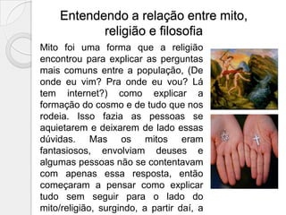 Entendendo a relação entre mito,
           religião e filosofia
Mito foi uma forma que a religião
encontrou para explicar as perguntas
mais comuns entre a população, (De
onde eu vim? Pra onde eu vou? Lá
tem internet?) como explicar a
formação do cosmo e de tudo que nos
rodeia. Isso fazia as pessoas se
aquietarem e deixarem de lado essas
dúvidas. Mas os mitos eram
fantasiosos, envolviam deuses e
algumas pessoas não se contentavam
com apenas essa resposta, então
começaram a pensar como explicar
tudo sem seguir para o lado do
mito/religião, surgindo, a partir daí, a
 