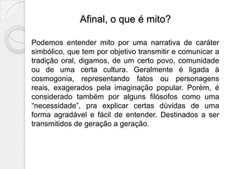 Afinal, o que é mito?

Podemos entender mito por uma narrativa de caráter
simbólico, que tem por objetivo transmitir e comunicar a
tradição oral, digamos, de um certo povo, comunidade
ou de uma certa cultura. Geralmente é ligada à
cosmogonia, representando fatos ou personagens
reais, exagerados pela imaginação popular. Porém, é
considerado também por alguns filósofos como uma
“necessidade”, pra explicar certas dúvidas de uma
forma agradável e fácil de entender. Destinados a ser
transmitidos de geração a geração.
 