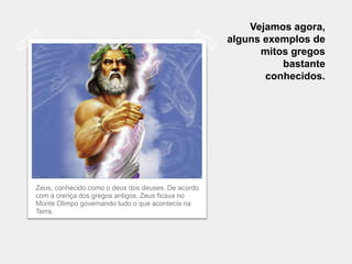 Vejamos agora,
                                                    alguns exemplos de
                                                          mitos gregos
                                                              bastante
                                                           conhecidos.




Zeus, conhecido como o deus dos deuses. De acordo
com a crença dos gregos antigos, Zeus ficava no
Monte Olimpo governando tudo o que acontecia na
Terra.
 