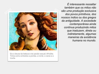 É interessante ressaltar
                                                        também que os mitos não
                                                      são uma produção exclusiva
                                                         dos povos primitivos, dos
                                                      nossos índios ou dos gregos
                                                      da antiguidade. A sociedade
                                                             contemporânea ainda
                                                        continua produzindo mitos
                                                          que traduzem, direta ou
                                                           indiretamente, algumas
                                                            maneiras da existência
                                                                humana no mundo.



Eis a deusa da beleza e da paixão sexual, Afrodite.
Tinha como símbolos a pomba, a romã, o cisne e a
murta.
 