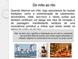 Do mito ao rito
Quando falamos em mito, logo associamos às nossas
tradições: como a comemoração de casamentos,
aniversários, natal, ano-novo e várias outras que
também certificam um apego aos ritos de iniciação e
de passagem, manifestando resíduos de uma
consciência primitiva e mítica que ainda reside no
íntimo de cada um de nós.
  Rito, do latim ritus, significa a celebração de um culto ou realização
          de cerimônia feita de acordo com certas regras baseadas na
        tradição religiosa ou sociocultural de um povo ou grupo social.
 