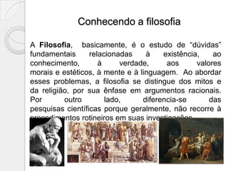 Conhecendo a filosofia

A Filosofia, basicamente, é o estudo de “dúvidas”
fundamentais      relacionadas    à    existência,    ao
conhecimento,        à     verdade,     aos      valores
morais e estéticos, à mente e à linguagem. Ao abordar
esses problemas, a filosofia se distingue dos mitos e
da religião, por sua ênfase em argumentos racionais.
Por       outro        lado,     diferencia-se       das
pesquisas científicas porque geralmente, não recorre à
procedimentos rotineiros em suas investigações.
 