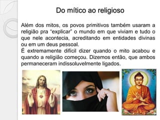 Do mítico ao religioso

Além dos mitos, os povos primitivos também usaram a
religião pra “explicar” o mundo em que viviam e tudo o
que nele acontecia, acreditando em entidades divinas
ou em um deus pessoal.
É extremamente difícil dizer quando o mito acabou e
quando a religião começou. Dizemos então, que ambos
permaneceram indissoluvelmente ligados.
 