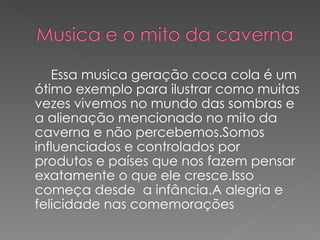 Essa musica geração coca cola é um
ótimo exemplo para ilustrar como muitas
vezes vivemos no mundo das sombras e
a alienação mencionado no mito da
caverna e não percebemos.Somos
influenciados e controlados por
produtos e países que nos fazem pensar
exatamente o que ele cresce.Isso
começa desde a infância.A alegria e
felicidade nas comemorações
 