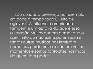 São aliadas a presença por exemplo
da coca o tempo todo.O jeito de
agir,vestir.A influencia americana
também é um aprova do que é essa
alienação.Muitos podem pensar que o
que i mito diz não existe,porem essa e
tantas outras musicas nos lembram
como nos perdemos a razão em vários
momentos e somos fantoches nas mãos
de quem tem poder.
 