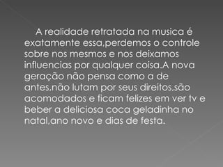 A realidade retratada na musica é
exatamente essa,perdemos o controle
sobre nos mesmos e nos deixamos
influencias por qualquer coisa.A nova
geração não pensa como a de
antes,não lutam por seus direitos,são
acomodados e ficam felizes em ver tv e
beber a deliciosa coca geladinha no
natal,ano novo e dias de festa.
 