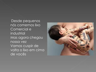 Desde pequenos
nós comemos lixo
Comercial e
industrial
Mas agora chegou
nossa vez
Vamos cuspir de
volta o lixo em cima
de vocês
 