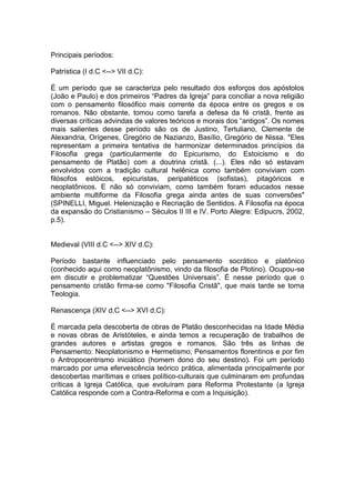 Principais períodos:

Patrística (I d.C <--> VII d.C):

É um período que se caracteriza pelo resultado dos esforços dos apóstolos
(João e Paulo) e dos primeiros “Padres da Igreja” para conciliar a nova religião
com o pensamento filosófico mais corrente da época entre os gregos e os
romanos. Não obstante, tomou como tarefa a defesa da fé cristã, frente as
diversas críticas advindas de valores teóricos e morais dos “antigos”. Os nomes
mais salientes desse período são os de Justino, Tertuliano, Clemente de
Alexandria, Orígenes, Gregório de Nazianzo, Basílio, Gregório de Nissa. "Eles
representam a primeira tentativa de harmonizar determinados princípios da
Filosofia grega (particularmente do Epicurismo, do Estoicismo e do
pensamento de Platão) com a doutrina cristã. (...). Eles não só estavam
envolvidos com a tradição cultural helênica como também conviviam com
filósofos estóicos, epicuristas, peripatéticos (sofistas), pitagóricos e
neoplatônicos. E não só conviviam, como também foram educados nesse
ambiente multiforme da Filosofia grega ainda antes de suas conversões"
(SPINELLI, Miguel. Helenização e Recriação de Sentidos. A Filosofia na época
da expansão do Cristianismo – Séculos II III e IV. Porto Alegre: Edipucrs, 2002,
p.5).


Medieval (VIII d.C <--> XIV d.C):

Período bastante influenciado pelo pensamento socrático e platônico
(conhecido aqui como neoplatônismo, vindo da filosofia de Plotino). Ocupou-se
em discutir e problematizar “Questões Universais”. É nesse período que o
pensamento cristão firma-se como "Filosofia Cristã", que mais tarde se torna
Teologia.

Renascença (XIV d.C <--> XVI d.C):

É marcada pela descoberta de obras de Platão desconhecidas na Idade Média
e novas obras de Aristóteles, e ainda temos a recuperação de trabalhos de
grandes autores e artistas gregos e romanos. São três as linhas de
Pensamento: Neoplatonismo e Hermetismo; Pensamentos florentinos e por fim
o Antropocentrismo iniciático (homem dono do seu destino). Foi um período
marcado por uma efervescência teórico prática, alimentada principalmente por
descobertas marítimas e crises político-culturais que culminaram em profundas
críticas à Igreja Católica, que evoluíram para Reforma Protestante (a Igreja
Católica responde com a Contra-Reforma e com a Inquisição).
 