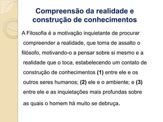 Compreensão da realidade e
    construção de conhecimentos
A Filosofia é a motivação inquietante de procurar
compreender a realidade, que toma de assalto o
filósofo, motivando-o a pensar sobre si mesmo e a
realidade que o toca, estabelecendo um contato de
construção de conhecimentos (1) entre ele e os
outros seres humanos; (2) ele e o ambiente; e (3)
entre ele e as inquietações mais profundas sobre

as quais o homem há muito se debruça.
 