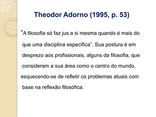 Theodor Adorno (1995, p. 53)

“A filosofia só faz jus a si mesma quando é mais do
que uma disciplina específica”. Sua postura é em

desprezo aos profissionais, alguns da filosofia, que

consideram a sua área como o centro do mundo,

esquecendo-se de refletir os problemas atuais com

base na reflexão filosófica.
 