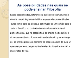 As possibilidades nas quais se
           pode ensinar Filosofia
Essas possibilidades, referem-se à busca do desenvolvimento

de uma metodologia que viabilize a apreensão do sentido das

aulas como, para os alunos, a construção de um sentido para o

estudo filosófico no contexto de uma cultura educacional

prático finalista, que no estágio final do ensino médio submete

alunos ao vestibular. A perspectiva adotada não quer restringir

se, ao final do processo, somente ao espaço da sala de aula. O

que se espera é a perpetuação da reflexão filosófica nos vários

imprevistos da vida.
 