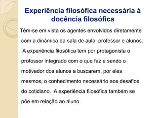 Experiência filosófica necessária à
         docência filosófica
Têm-se em vista os agentes envolvidos diretamente
com a dinâmica da sala de aula: professor e alunos.
 A experiência filosófica tem por protagonista o
professor integrado com o que faz e sendo o
motivador dos alunos a buscarem, por eles
mesmos, o conhecimento necessário aos desafios
do cotidiano. A experiência filosófica também se
põe em relação ao aluno.
 